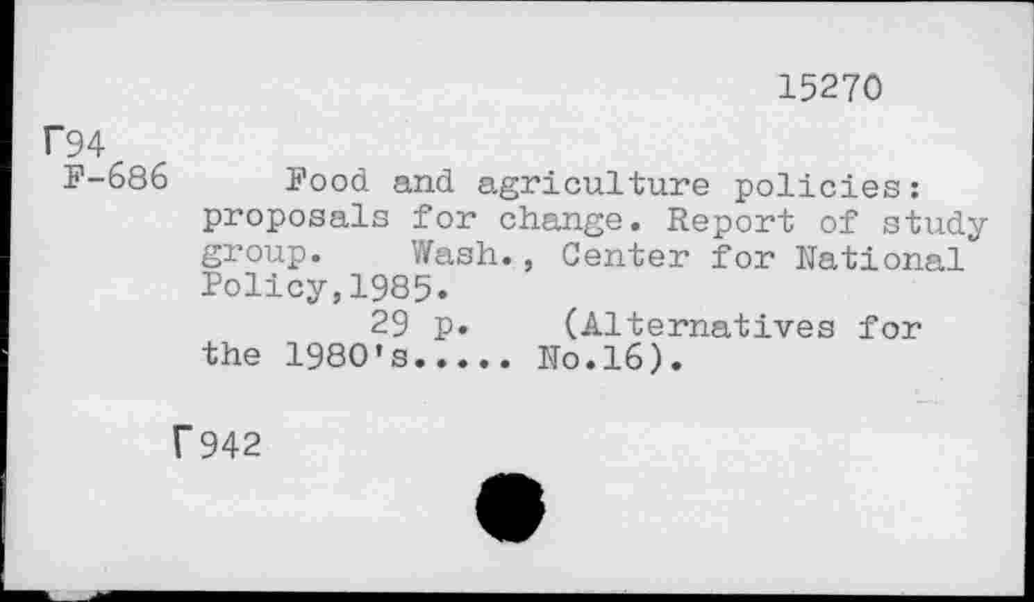 ﻿15270
P94
F-686
Food and agriculture policies : proposals for change. Report of study group. Wash., Center for National Policy,1985.
29 p. (Alternatives for the 1980’s.....No.16).
f942